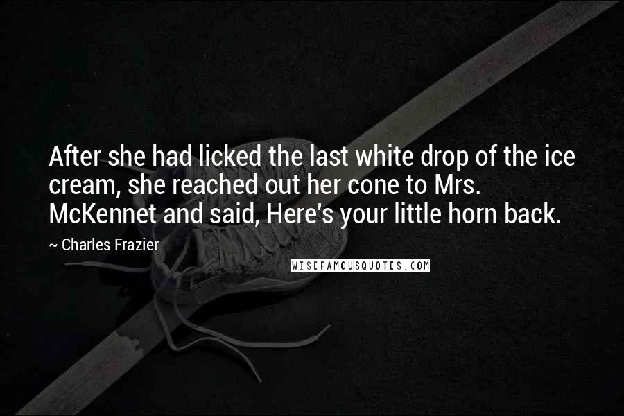 Charles Frazier Quotes: After she had licked the last white drop of the ice cream, she reached out her cone to Mrs. McKennet and said, Here's your little horn back.