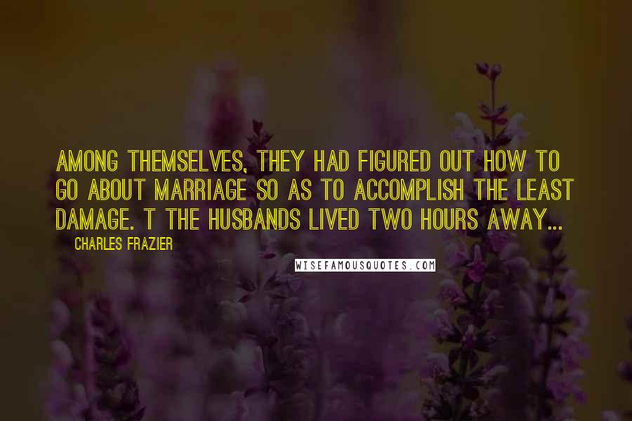 Charles Frazier Quotes: Among themselves, they had figured out how to go about marriage so as to accomplish the least damage. t The husbands lived two hours away...