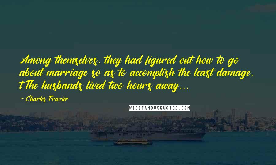 Charles Frazier Quotes: Among themselves, they had figured out how to go about marriage so as to accomplish the least damage. t The husbands lived two hours away...