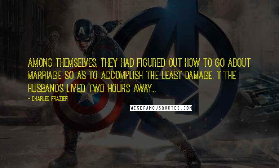 Charles Frazier Quotes: Among themselves, they had figured out how to go about marriage so as to accomplish the least damage. t The husbands lived two hours away...