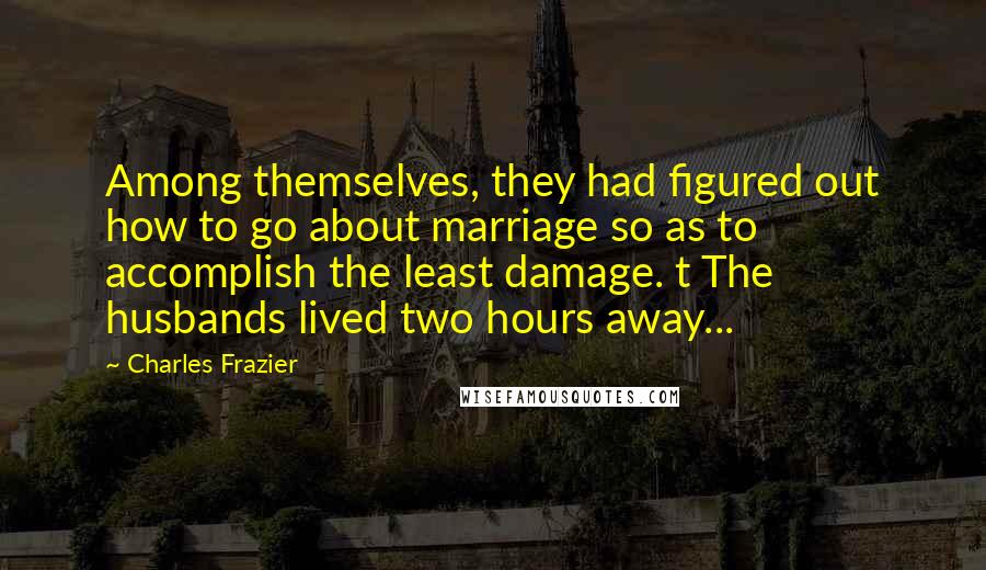 Charles Frazier Quotes: Among themselves, they had figured out how to go about marriage so as to accomplish the least damage. t The husbands lived two hours away...