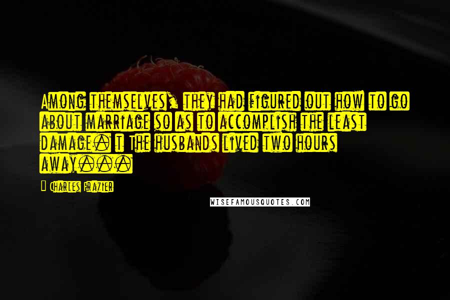 Charles Frazier Quotes: Among themselves, they had figured out how to go about marriage so as to accomplish the least damage. t The husbands lived two hours away...