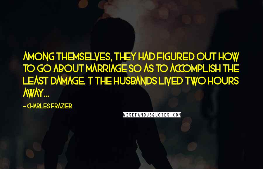 Charles Frazier Quotes: Among themselves, they had figured out how to go about marriage so as to accomplish the least damage. t The husbands lived two hours away...