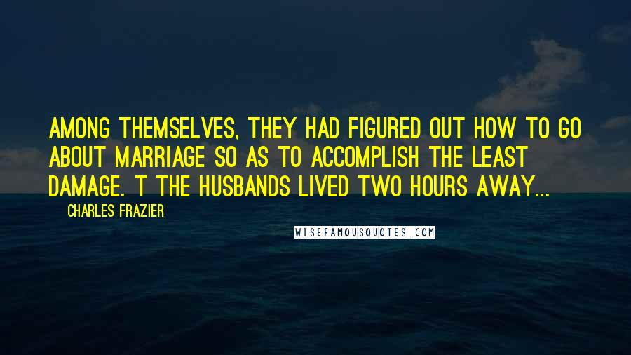 Charles Frazier Quotes: Among themselves, they had figured out how to go about marriage so as to accomplish the least damage. t The husbands lived two hours away...