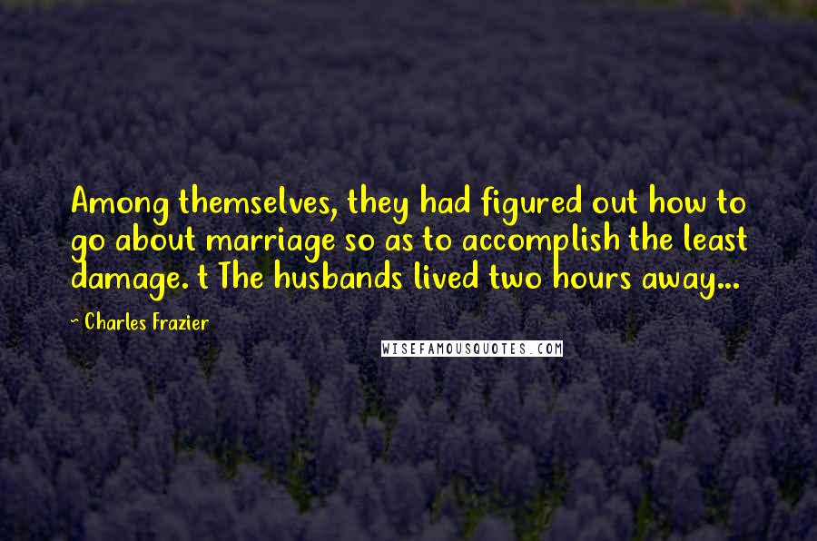 Charles Frazier Quotes: Among themselves, they had figured out how to go about marriage so as to accomplish the least damage. t The husbands lived two hours away...