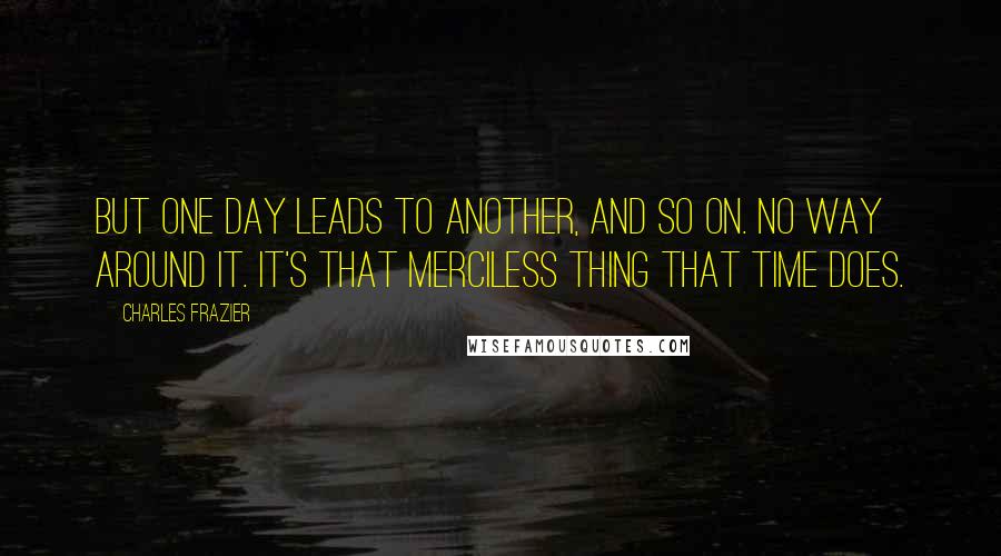 Charles Frazier Quotes: But one day leads to another, and so on. No way around it. It's that merciless thing that time does.