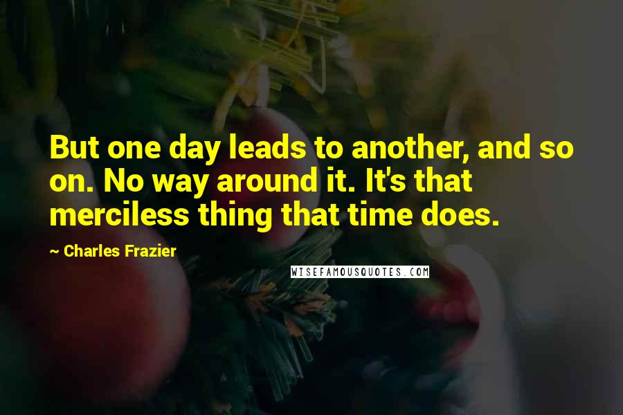 Charles Frazier Quotes: But one day leads to another, and so on. No way around it. It's that merciless thing that time does.