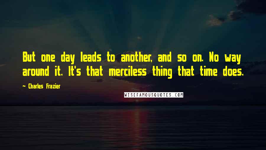 Charles Frazier Quotes: But one day leads to another, and so on. No way around it. It's that merciless thing that time does.