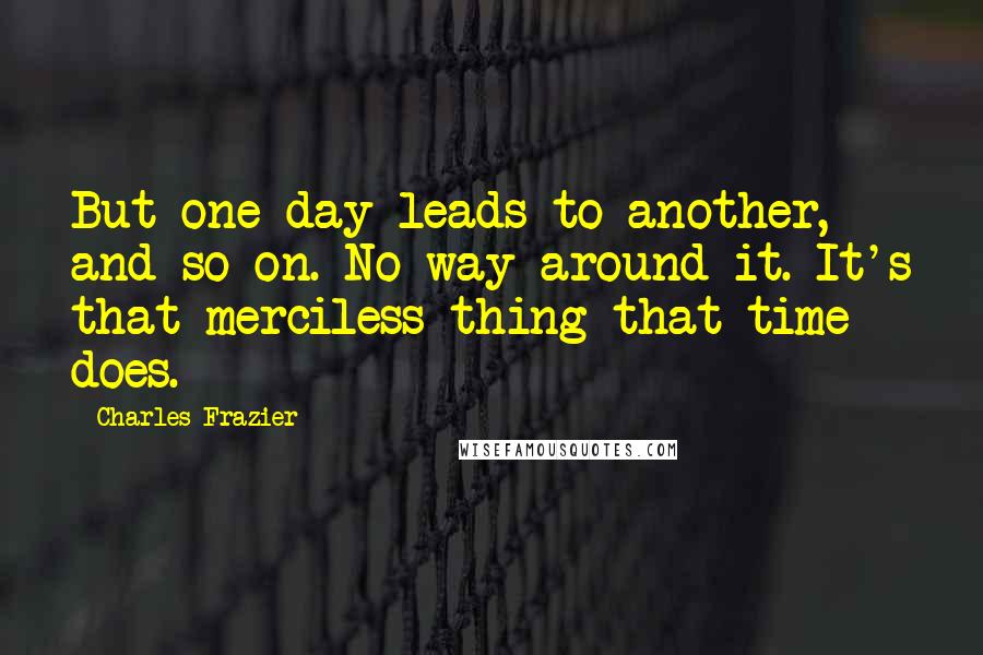 Charles Frazier Quotes: But one day leads to another, and so on. No way around it. It's that merciless thing that time does.