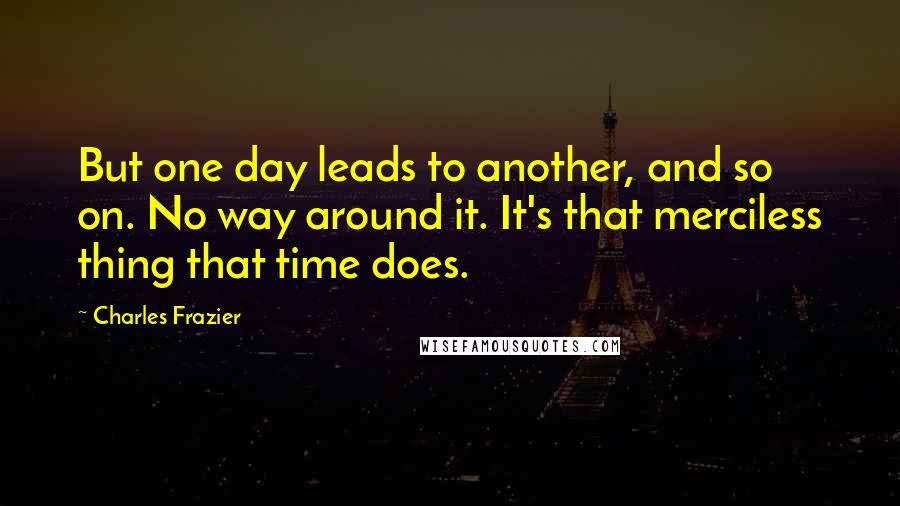 Charles Frazier Quotes: But one day leads to another, and so on. No way around it. It's that merciless thing that time does.