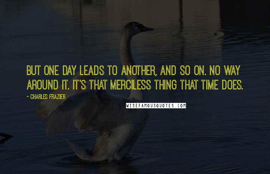 Charles Frazier Quotes: But one day leads to another, and so on. No way around it. It's that merciless thing that time does.