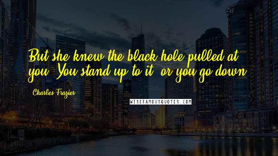 Charles Frazier Quotes: But she knew the black hole pulled at you. You stand up to it, or you go down.