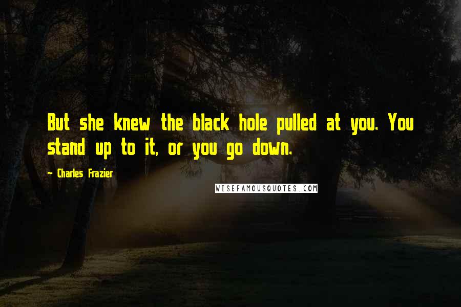 Charles Frazier Quotes: But she knew the black hole pulled at you. You stand up to it, or you go down.