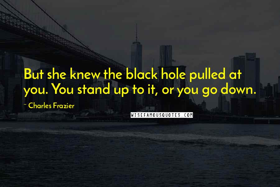 Charles Frazier Quotes: But she knew the black hole pulled at you. You stand up to it, or you go down.