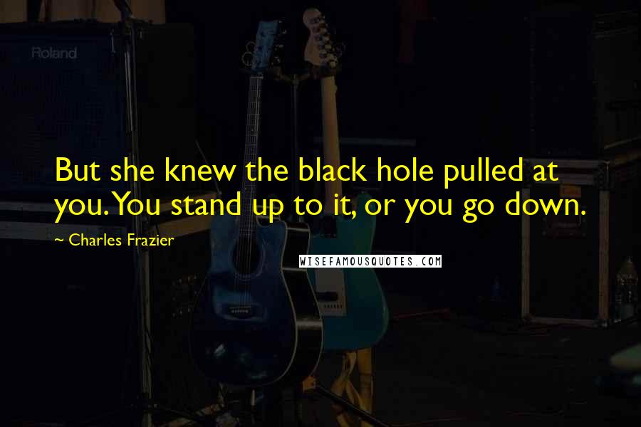 Charles Frazier Quotes: But she knew the black hole pulled at you. You stand up to it, or you go down.