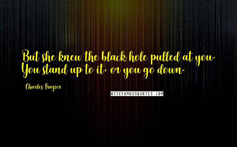 Charles Frazier Quotes: But she knew the black hole pulled at you. You stand up to it, or you go down.