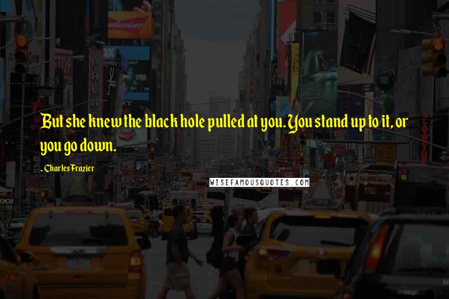 Charles Frazier Quotes: But she knew the black hole pulled at you. You stand up to it, or you go down.