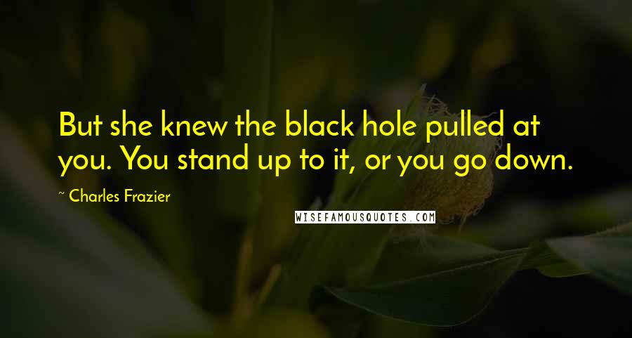 Charles Frazier Quotes: But she knew the black hole pulled at you. You stand up to it, or you go down.