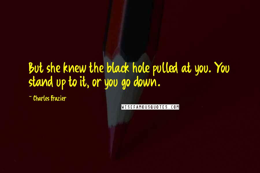 Charles Frazier Quotes: But she knew the black hole pulled at you. You stand up to it, or you go down.