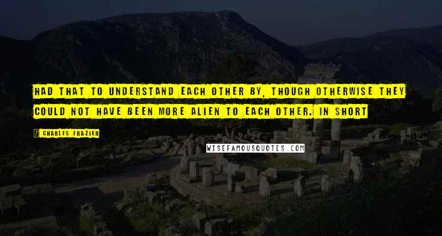 Charles Frazier Quotes: Had that to understand each other by, though otherwise they could not have been more alien to each other. In short