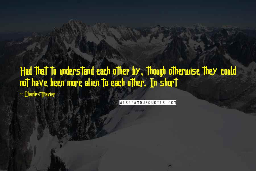 Charles Frazier Quotes: Had that to understand each other by, though otherwise they could not have been more alien to each other. In short