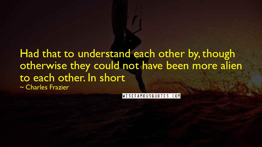 Charles Frazier Quotes: Had that to understand each other by, though otherwise they could not have been more alien to each other. In short