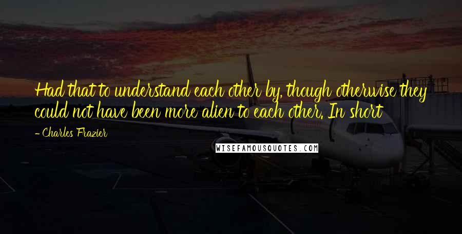 Charles Frazier Quotes: Had that to understand each other by, though otherwise they could not have been more alien to each other. In short