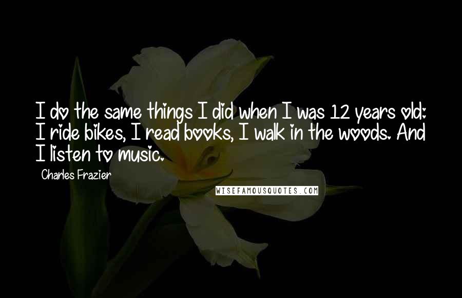 Charles Frazier Quotes: I do the same things I did when I was 12 years old: I ride bikes, I read books, I walk in the woods. And I listen to music.