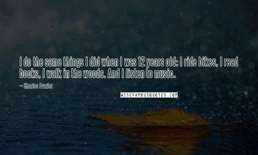 Charles Frazier Quotes: I do the same things I did when I was 12 years old: I ride bikes, I read books, I walk in the woods. And I listen to music.