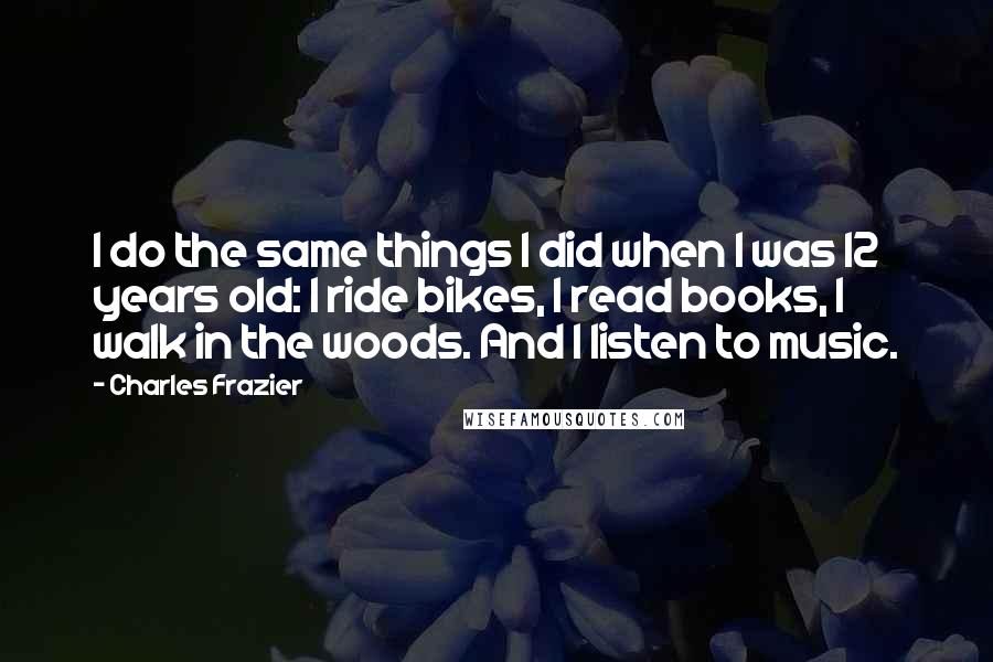 Charles Frazier Quotes: I do the same things I did when I was 12 years old: I ride bikes, I read books, I walk in the woods. And I listen to music.