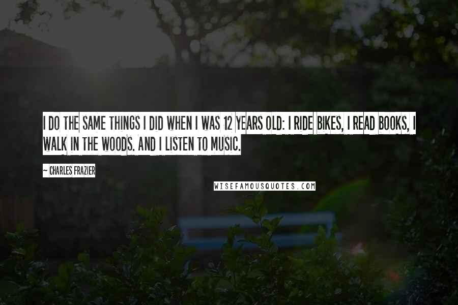 Charles Frazier Quotes: I do the same things I did when I was 12 years old: I ride bikes, I read books, I walk in the woods. And I listen to music.
