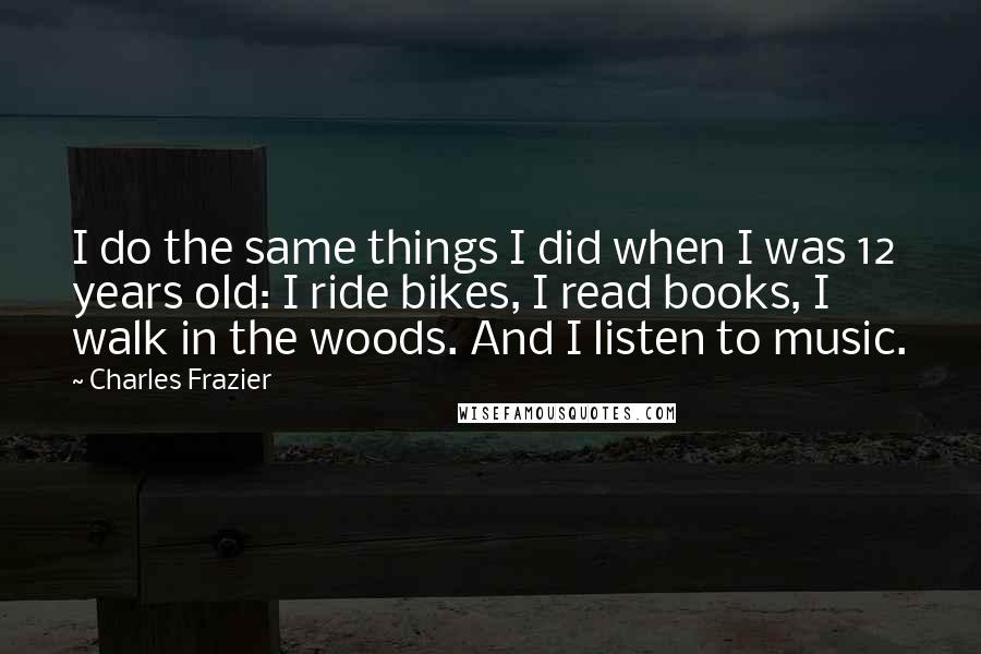 Charles Frazier Quotes: I do the same things I did when I was 12 years old: I ride bikes, I read books, I walk in the woods. And I listen to music.