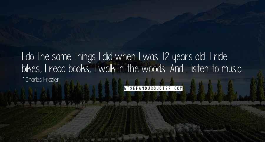 Charles Frazier Quotes: I do the same things I did when I was 12 years old: I ride bikes, I read books, I walk in the woods. And I listen to music.