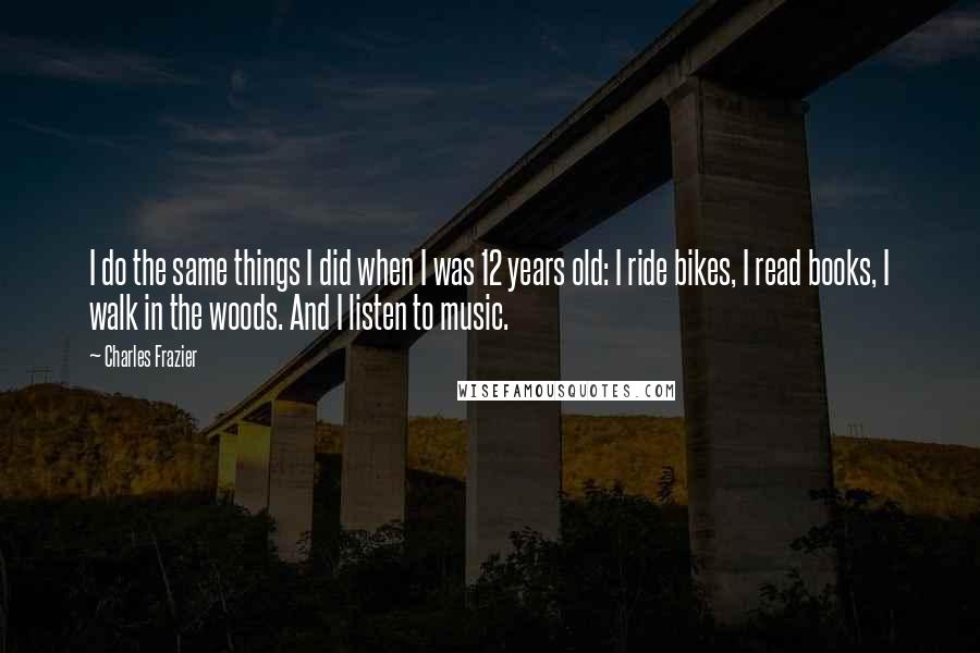 Charles Frazier Quotes: I do the same things I did when I was 12 years old: I ride bikes, I read books, I walk in the woods. And I listen to music.