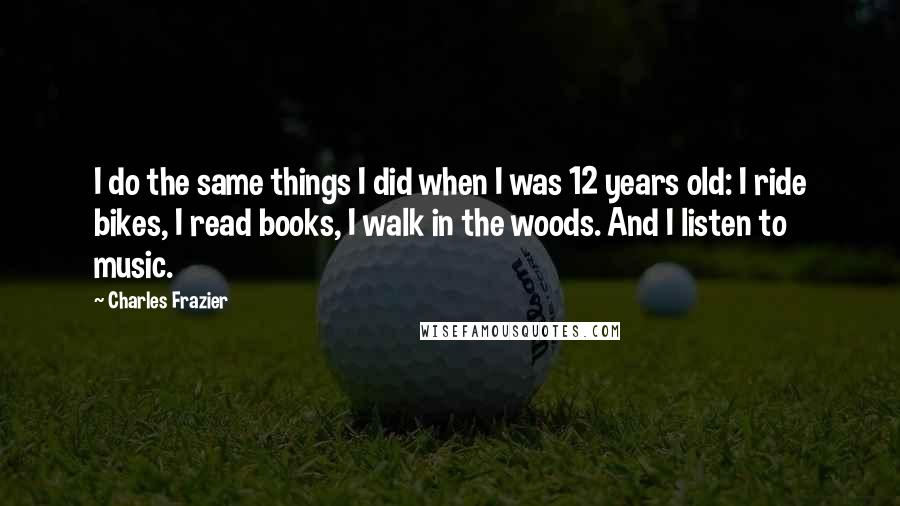 Charles Frazier Quotes: I do the same things I did when I was 12 years old: I ride bikes, I read books, I walk in the woods. And I listen to music.