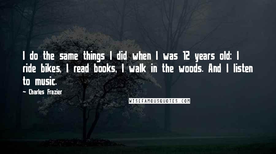 Charles Frazier Quotes: I do the same things I did when I was 12 years old: I ride bikes, I read books, I walk in the woods. And I listen to music.