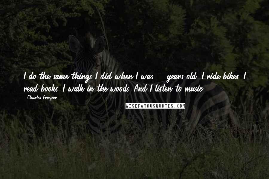 Charles Frazier Quotes: I do the same things I did when I was 12 years old: I ride bikes, I read books, I walk in the woods. And I listen to music.