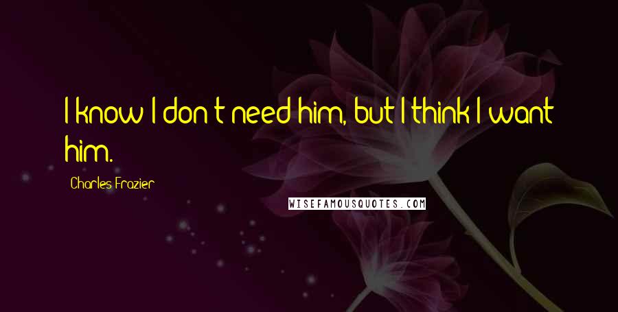 Charles Frazier Quotes: I know I don't need him, but I think I want him.