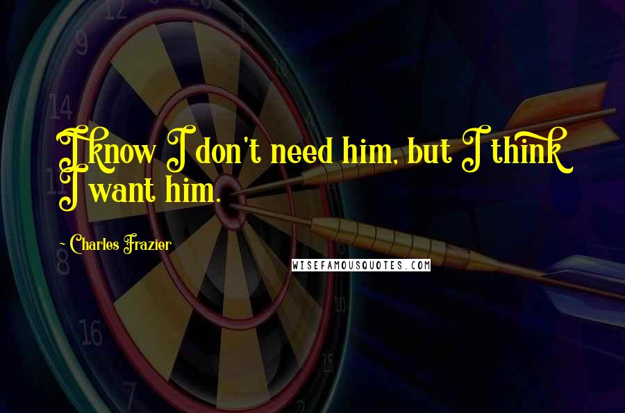 Charles Frazier Quotes: I know I don't need him, but I think I want him.