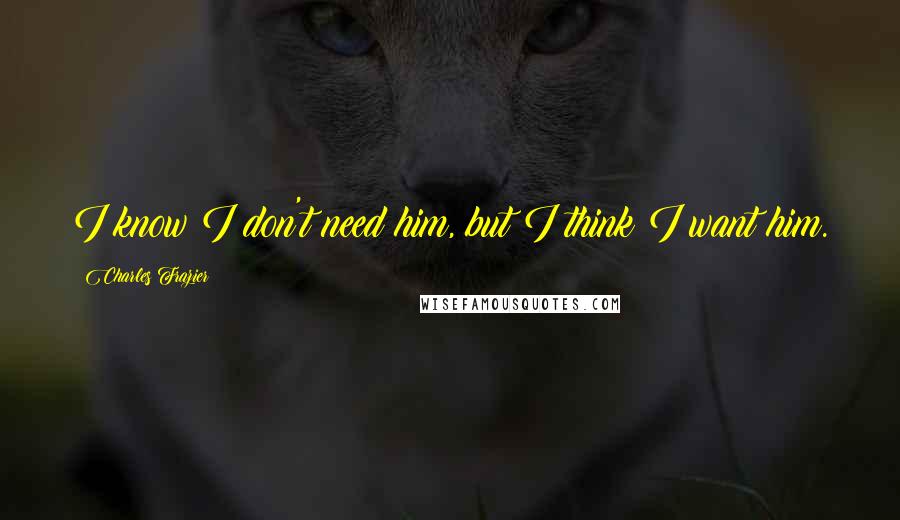 Charles Frazier Quotes: I know I don't need him, but I think I want him.