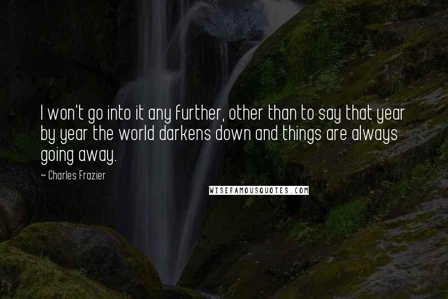 Charles Frazier Quotes: I won't go into it any further, other than to say that year by year the world darkens down and things are always going away.