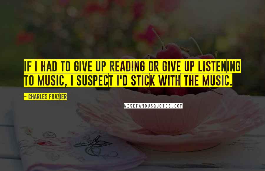 Charles Frazier Quotes: If I had to give up reading or give up listening to music, I suspect I'd stick with the music.