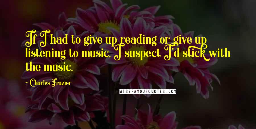 Charles Frazier Quotes: If I had to give up reading or give up listening to music, I suspect I'd stick with the music.