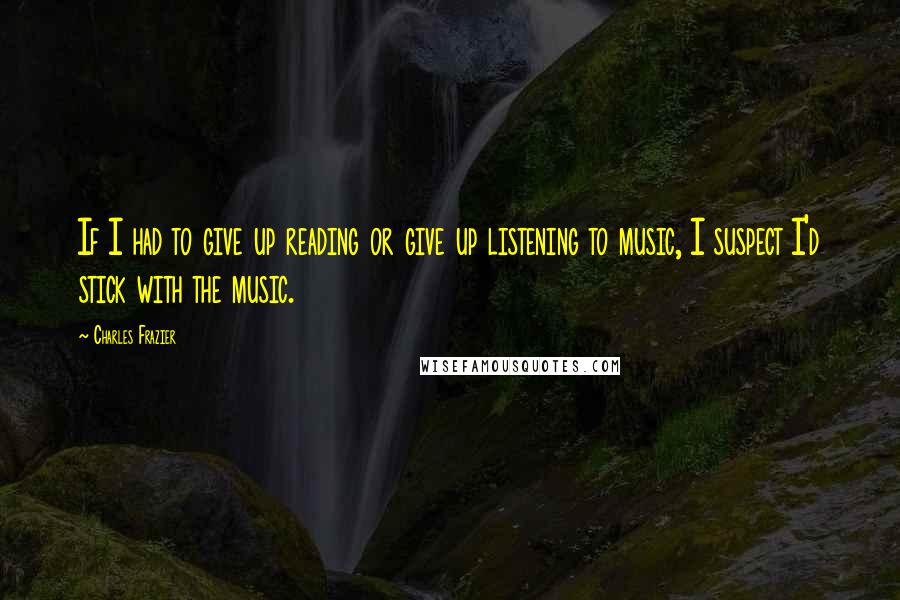 Charles Frazier Quotes: If I had to give up reading or give up listening to music, I suspect I'd stick with the music.