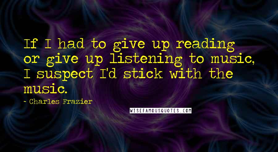 Charles Frazier Quotes: If I had to give up reading or give up listening to music, I suspect I'd stick with the music.