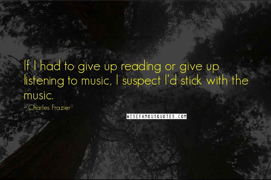 Charles Frazier Quotes: If I had to give up reading or give up listening to music, I suspect I'd stick with the music.