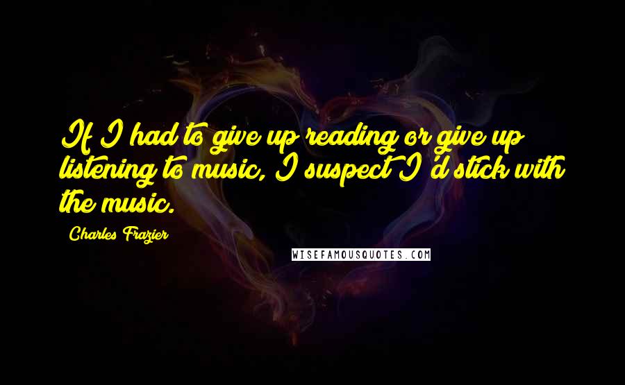 Charles Frazier Quotes: If I had to give up reading or give up listening to music, I suspect I'd stick with the music.