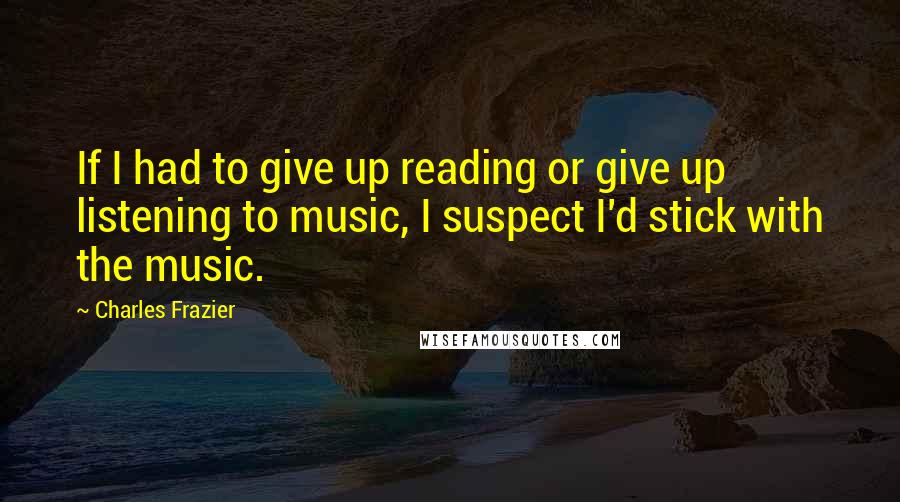 Charles Frazier Quotes: If I had to give up reading or give up listening to music, I suspect I'd stick with the music.