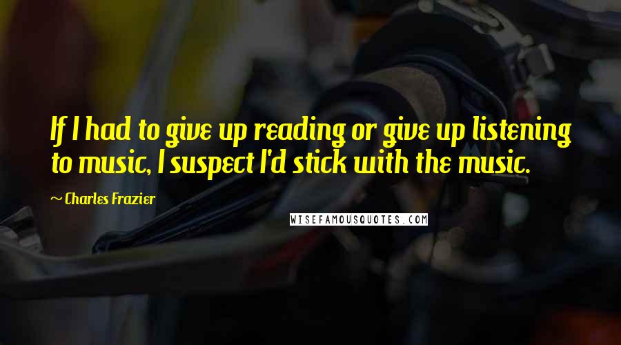 Charles Frazier Quotes: If I had to give up reading or give up listening to music, I suspect I'd stick with the music.