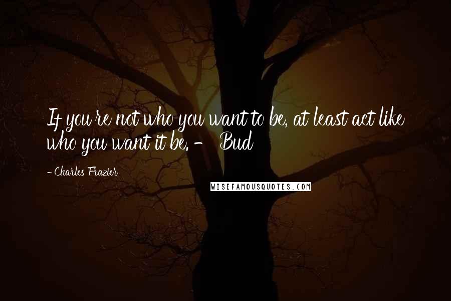 Charles Frazier Quotes: If you're not who you want to be, at least act like who you want it be. - Bud